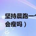 坚持晨跑一个月会瘦吗男生（坚持晨跑一个月会瘦吗）