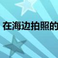 在海边拍照的技巧（在海边拍照怎么摆姿势）