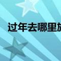 过年去哪里旅游好玩又便宜（过年去哪玩）