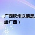 广西钦州以前是广东人现在变成广西人了（广东钦州为什么给广西）
