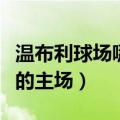 温布利球场哪个俱乐部主场（温布利球场是谁的主场）