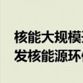 核能大规模开发及广泛利用的利弊?（大力开发核能源环保吗）