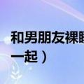 和男朋友裸睡抱在一起了（和男朋友裸睡抱在一起）
