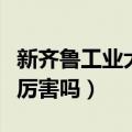 新齐鲁工业大学厉害吗现在（新齐鲁工业大学厉害吗）