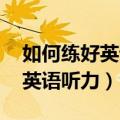 如何练好英语听力 用英语怎么说（如何练好英语听力）