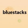 bluestacks mobile（bluestacks怎么用）