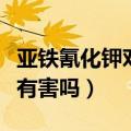 亚铁氰化钾对人体的危害（亚铁氰化钾对身体有害吗）