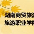 湖南商贸旅游职业学院有哪些专业（湖南商贸旅游职业学院）