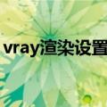 vray渲染设置参数大图（vray渲染设置参数）