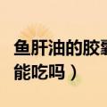 鱼肝油的胶囊皮是什么成分（鱼肝油的胶囊皮能吃吗）
