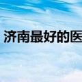 济南最好的医院排名前十（济南医院哪个好）