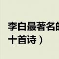 李白最著名的十首诗七言绝句（李白最著名的十首诗）