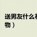送男友什么礼物更有纪念意义（送男友什么礼物）