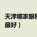 天津哪家眼科医院比较好（天津哪个眼科医院最好）