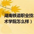 湖南铁道职业技术学院怎么样好不好就业（湖南铁道职业技术学院怎么样）