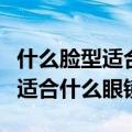 什么脸型适合什么眼镜配什么发型（什么脸型适合什么眼镜）