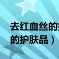 去红血丝的护肤品能去红血丝吗?（去红血丝的护肤品）