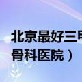 北京最好三甲骨科医院积水潭（北京最好三甲骨科医院）