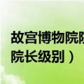故宫博物院院长是什么级别干部（故宫博物院院长级别）
