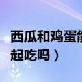 西瓜和鸡蛋能一起吃吗宝宝（西瓜和鸡蛋能一起吃吗）