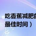 吃香蕉减肥的最佳时间是多少（吃香蕉减肥的最佳时间）