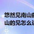 悠然见南山的见怎么读东篱的意思（悠然见南山的见怎么读）