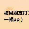 被男朋友打了之后应该怎么办（被男朋友打了一顿pp）