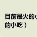 目前最火的小吃适合一年四季做的（目前最火的小吃）