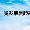 烫发早晨起来怎么打理（烫发后如何打理）