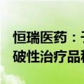 恒瑞医药：子公司药物SHR-A1811拟纳入突破性治疗品种公示名单