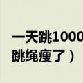 一天跳1000个跳绳能瘦腿吗（一天跳1000个跳绳瘦了）