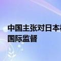 中国主张对日本福岛核污染水排海实施严格独立有效的长期国际监督