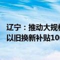辽宁：推动大规模设备更新和消费品以旧换新 新能源乘用车以旧换新补贴10000元