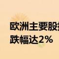 欧洲主要股指跌幅扩大 法国CAC40指数日内跌幅达2%