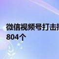 微信视频号打击批量运营低俗内容账号行为 已累计治理账号804个