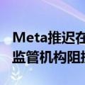 Meta推迟在欧洲推出人工智能聊天机器人 因监管机构阻挠