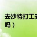 去沙特打工安全吗最新消息（去沙特打工安全吗）