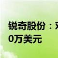 锐奇股份：对泰国全资子公司增资不超过2000万美元