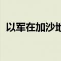 以军在加沙地带及约旦河西岸开展军事行动
