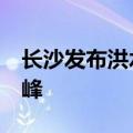 长沙发布洪水黄色预警 预计20日上午出现洪峰