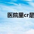 医院里cr是什么（医院cr是检查什么的）