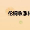 伦铜收涨将近1.2%，伦锌也涨约1.1%