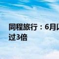 同程旅行：6月以来，毕业游相关旅游搜索热度环比上涨超过3倍