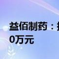 益佰制药：拟回购股份不低于2000万元-4000万元