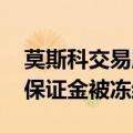 莫斯科交易所称受美制裁影响 部分客户外汇保证金被冻结