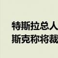 特斯拉总人数今年至少已缩水14%，此前马斯克称将裁员超10%