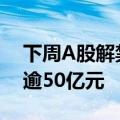 下周A股解禁市值逾670亿元，3股解禁市值逾50亿元