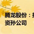 腾龙股份：拟不超600万欧元在摩洛哥设立全资孙公司