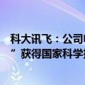 科大讯飞：公司申报的“多语种智能语音关键技术及产业化”获得国家科学技术进步奖一等奖