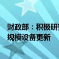 财政部：积极研究提出“一揽子”财税政策措施清单推动大规模设备更新
